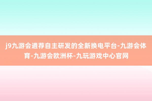 j9九游会遴荐自主研发的全新换电平台-九游会体育-九游会欧洲杯-九玩游戏中心官网