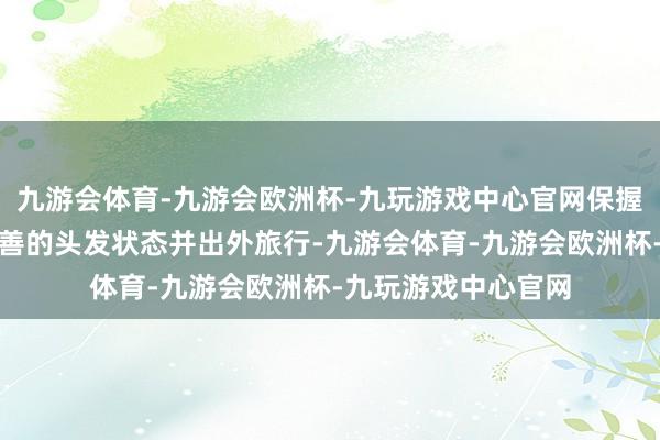 九游会体育-九游会欧洲杯-九玩游戏中心官网保握着精细的妆容、圆善的头发状态并出外旅行-九游会体育-九游会欧洲杯-九玩游戏中心官网