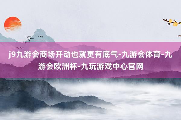 j9九游会商场开动也就更有底气-九游会体育-九游会欧洲杯-九玩游戏中心官网