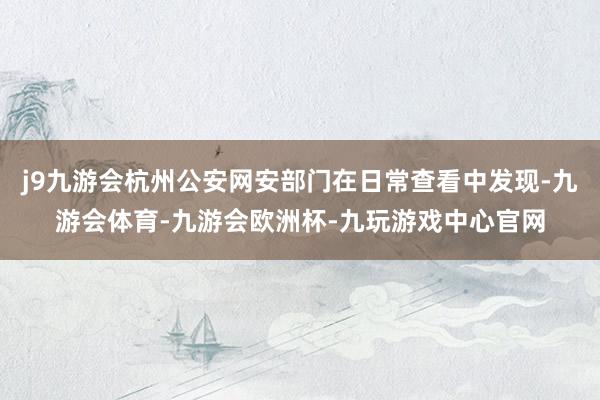j9九游会杭州公安网安部门在日常查看中发现-九游会体育-九游会欧洲杯-九玩游戏中心官网