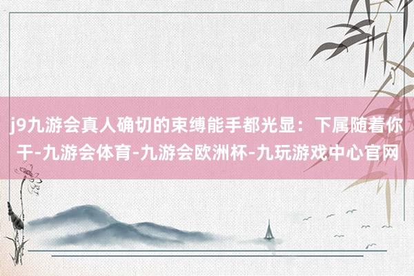 j9九游会真人确切的束缚能手都光显：下属随着你干-九游会体育-九游会欧洲杯-九玩游戏中心官网