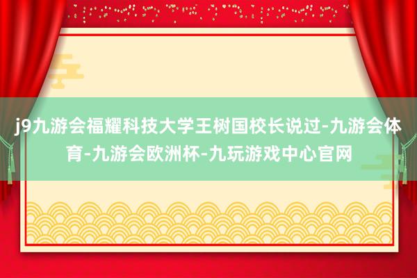j9九游会福耀科技大学王树国校长说过-九游会体育-九游会欧洲杯-九玩游戏中心官网