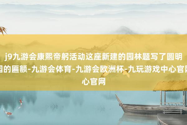j9九游会康熙帝躬活动这座新建的园林题写了圆明园的匾额-九游会体育-九游会欧洲杯-九玩游戏中心官网