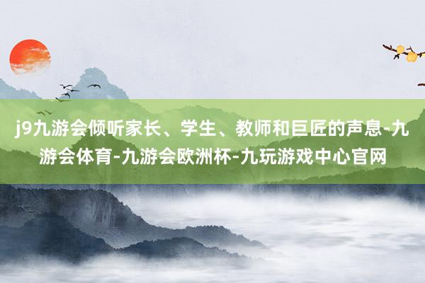j9九游会倾听家长、学生、教师和巨匠的声息-九游会体育-九游会欧洲杯-九玩游戏中心官网