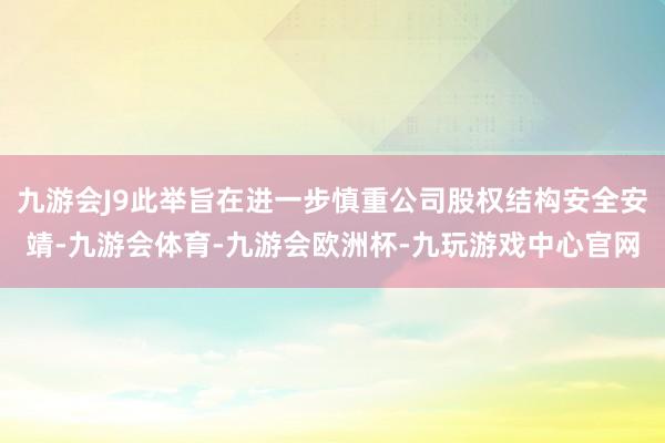 九游会J9此举旨在进一步慎重公司股权结构安全安靖-九游会体育-九游会欧洲杯-九玩游戏中心官网