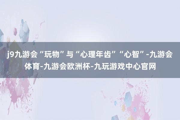 j9九游会“玩物”与“心理年齿”“心智”-九游会体育-九游会欧洲杯-九玩游戏中心官网