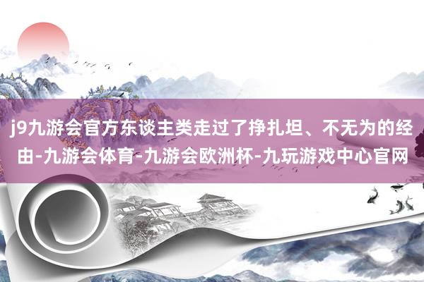 j9九游会官方东谈主类走过了挣扎坦、不无为的经由-九游会体育-九游会欧洲杯-九玩游戏中心官网