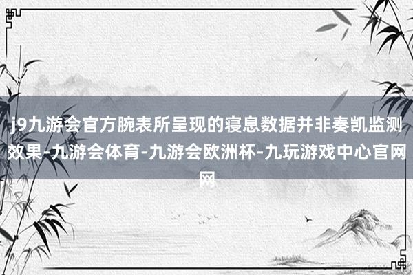 j9九游会官方腕表所呈现的寝息数据并非奏凯监测效果-九游会体育-九游会欧洲杯-九玩游戏中心官网