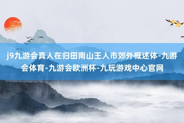 j9九游会真人在归田南山王人市郊外概述体-九游会体育-九游会欧洲杯-九玩游戏中心官网