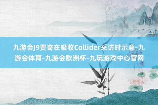 九游会J9贾奇在吸收Collider采访时示意-九游会体育-九游会欧洲杯-九玩游戏中心官网