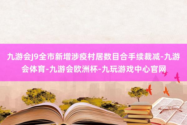 九游会J9全市新增涉疫村居数目合手续裁减-九游会体育-九游会欧洲杯-九玩游戏中心官网