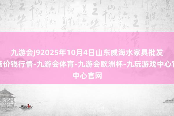 九游会J92025年10月4日山东威海水家具批发商场价钱行情-九游会体育-九游会欧洲杯-九玩游戏中心官网