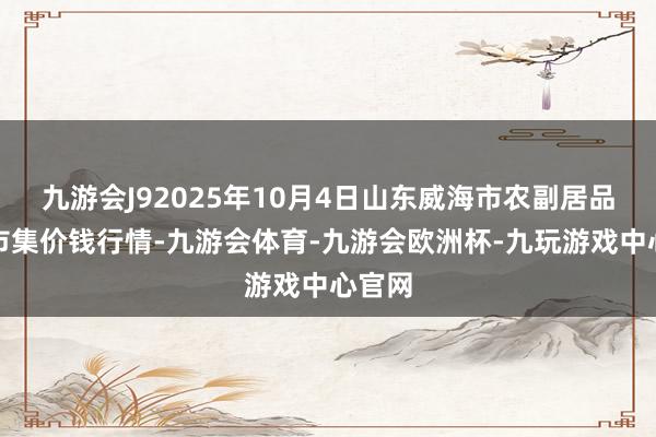 九游会J92025年10月4日山东威海市农副居品批发市集价钱行情-九游会体育-九游会欧洲杯-九玩游戏中心官网
