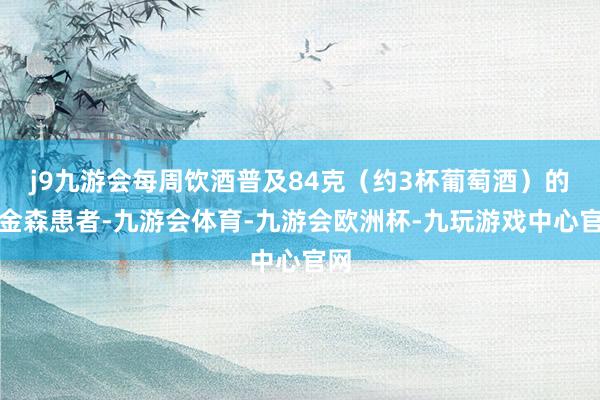j9九游会每周饮酒普及84克（约3杯葡萄酒）的帕金森患者-九游会体育-九游会欧洲杯-九玩游戏中心官网