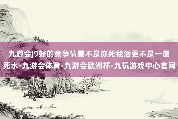 九游会J9 好的竞争情景不是你死我活更不是一潭死水-九游会体育-九游会欧洲杯-九玩游戏中心官网