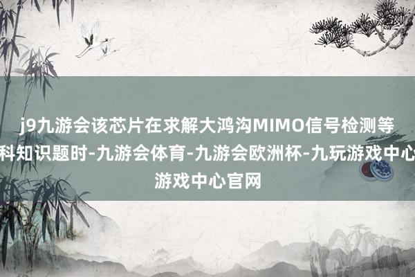 j9九游会该芯片在求解大鸿沟MIMO信号检测等环节科知识题时-九游会体育-九游会欧洲杯-九玩游戏中心官网