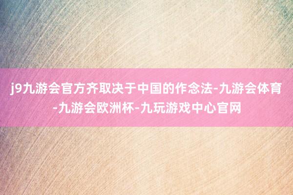j9九游会官方齐取决于中国的作念法-九游会体育-九游会欧洲杯-九玩游戏中心官网