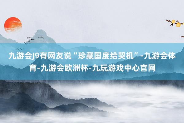 九游会J9有网友说“珍藏国度给契机”-九游会体育-九游会欧洲杯-九玩游戏中心官网