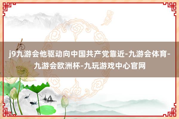 j9九游会他驱动向中国共产党靠近-九游会体育-九游会欧洲杯-九玩游戏中心官网