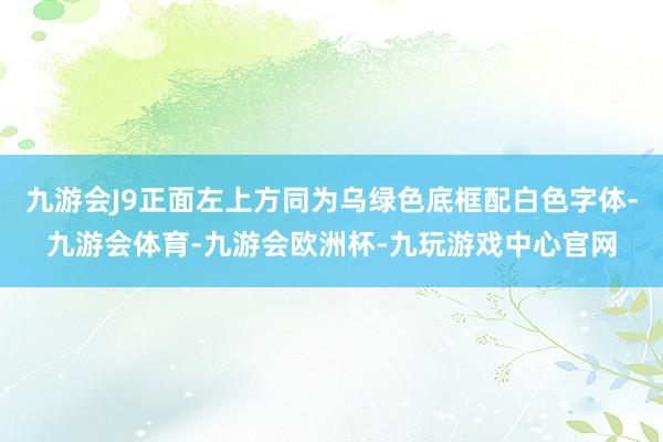 九游会J9正面左上方同为乌绿色底框配白色字体-九游会体育-九游会欧洲杯-九玩游戏中心官网