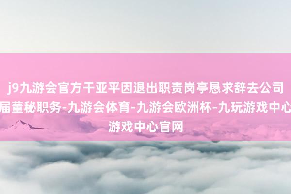 j9九游会官方干亚平因退出职责岗亭恳求辞去公司第八届董秘职务-九游会体育-九游会欧洲杯-九玩游戏中心官网