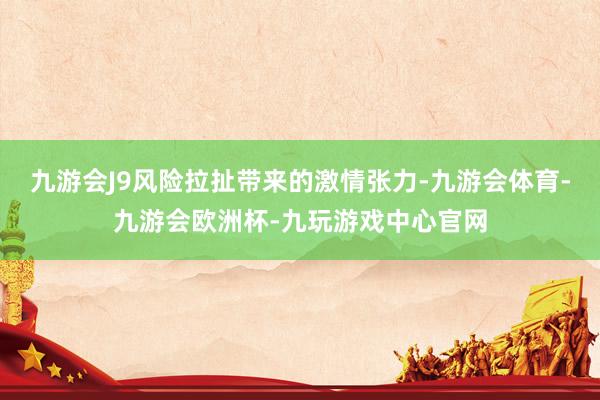 九游会J9风险拉扯带来的激情张力-九游会体育-九游会欧洲杯-九玩游戏中心官网