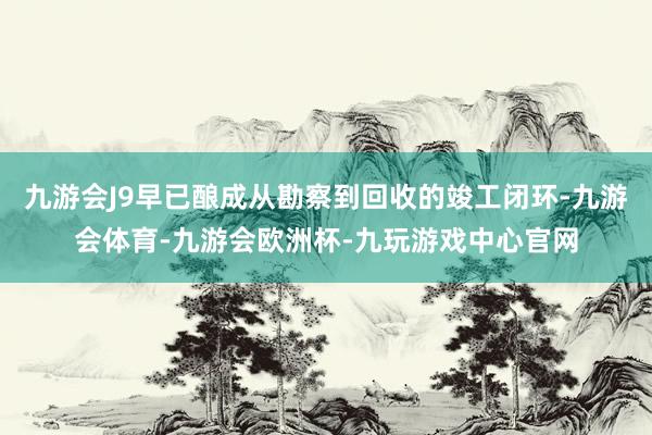 九游会J9早已酿成从勘察到回收的竣工闭环-九游会体育-九游会欧洲杯-九玩游戏中心官网