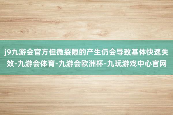 j9九游会官方但微裂隙的产生仍会导致基体快速失效-九游会体育-九游会欧洲杯-九玩游戏中心官网