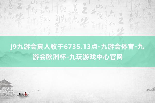 j9九游会真人收于6735.13点-九游会体育-九游会欧洲杯-九玩游戏中心官网