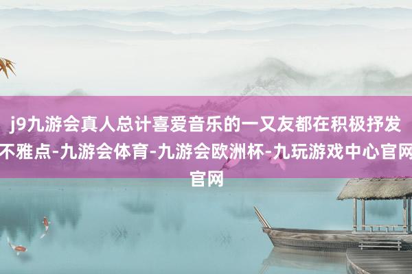 j9九游会真人总计喜爱音乐的一又友都在积极抒发不雅点-九游会体育-九游会欧洲杯-九玩游戏中心官网
