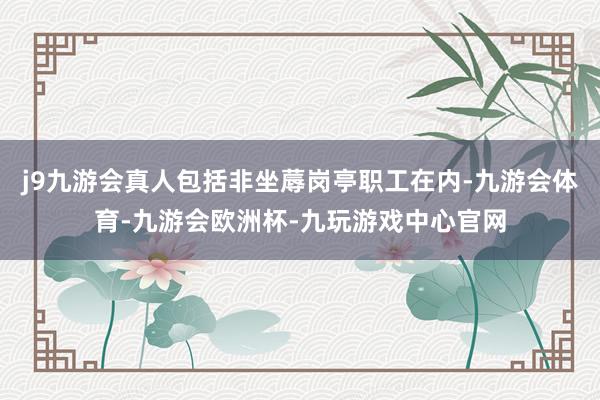 j9九游会真人包括非坐蓐岗亭职工在内-九游会体育-九游会欧洲杯-九玩游戏中心官网