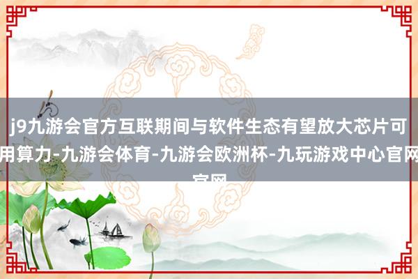j9九游会官方互联期间与软件生态有望放大芯片可用算力-九游会体育-九游会欧洲杯-九玩游戏中心官网