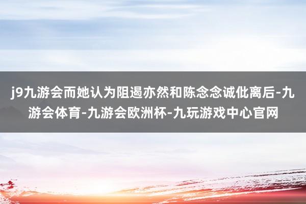 j9九游会而她认为阻遏亦然和陈念念诚仳离后-九游会体育-九游会欧洲杯-九玩游戏中心官网