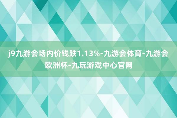 j9九游会场内价钱跌1.13%-九游会体育-九游会欧洲杯-九玩游戏中心官网