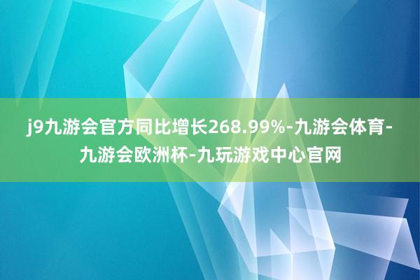 j9九游会官方同比增长268.99%-九游会体育-九游会欧洲杯-九玩游戏中心官网