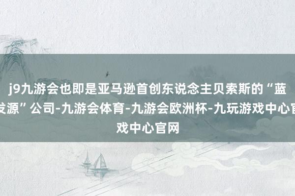 j9九游会也即是亚马逊首创东说念主贝索斯的“蓝色发源”公司-九游会体育-九游会欧洲杯-九玩游戏中心官网