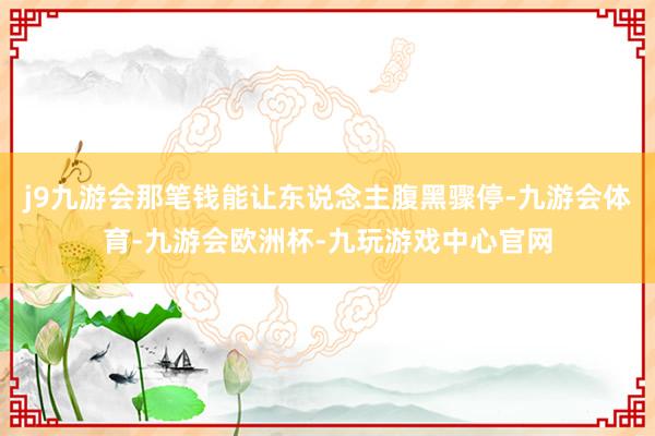 j9九游会那笔钱能让东说念主腹黑骤停-九游会体育-九游会欧洲杯-九玩游戏中心官网