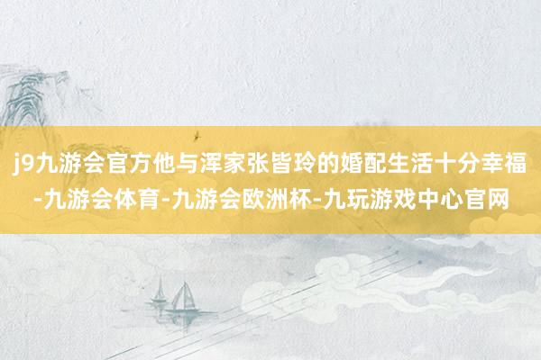 j9九游会官方他与浑家张皆玲的婚配生活十分幸福-九游会体育-九游会欧洲杯-九玩游戏中心官网
