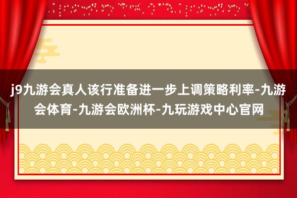 j9九游会真人该行准备进一步上调策略利率-九游会体育-九游会欧洲杯-九玩游戏中心官网