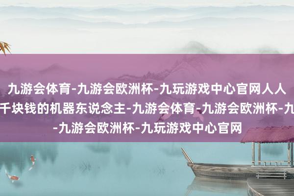 九游会体育-九游会欧洲杯-九玩游戏中心官网人人还是能够买到几千块钱的机器东说念主-九游会体育-九游会欧洲杯-九玩游戏中心官网
