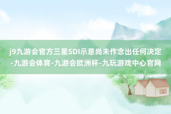 j9九游会官方　　三星SDI示意尚未作念出任何决定-九游会体育-九游会欧洲杯-九玩游戏中心官网