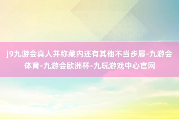 j9九游会真人并称藏内还有其他不当步履-九游会体育-九游会欧洲杯-九玩游戏中心官网