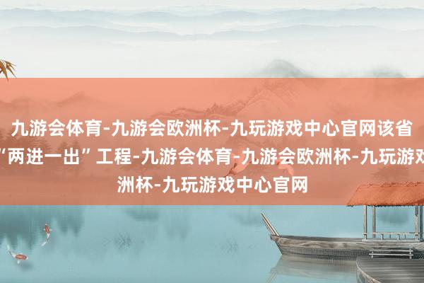 九游会体育-九游会欧洲杯-九玩游戏中心官网该省猖狂股东“两进一出”工程-九游会体育-九游会欧洲杯-九玩游戏中心官网
