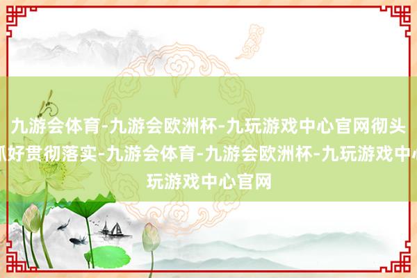 九游会体育-九游会欧洲杯-九玩游戏中心官网彻头彻尾抓好贯彻落实-九游会体育-九游会欧洲杯-九玩游戏中心官网