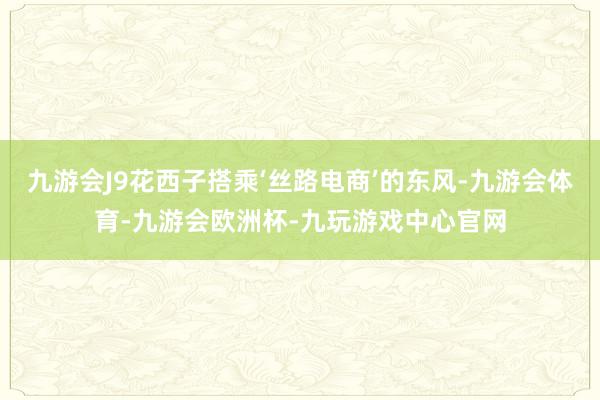 九游会J9花西子搭乘‘丝路电商’的东风-九游会体育-九游会欧洲杯-九玩游戏中心官网