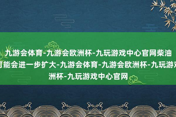 九游会体育-九游会欧洲杯-九玩游戏中心官网柴油裂解价差可能会进一步扩大-九游会体育-九游会欧洲杯-九玩游戏中心官网