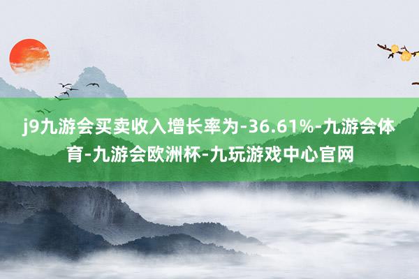 j9九游会买卖收入增长率为-36.61%-九游会体育-九游会欧洲杯-九玩游戏中心官网