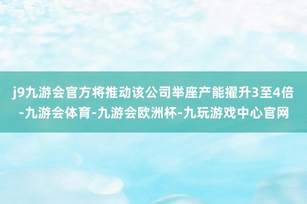 j9九游会官方将推动该公司举座产能擢升3至4倍-九游会体育-九游会欧洲杯-九玩游戏中心官网