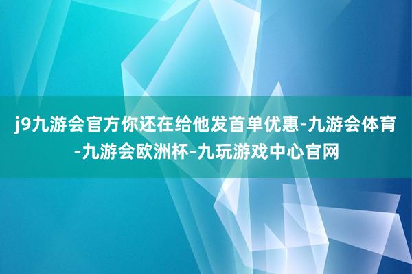 j9九游会官方你还在给他发首单优惠-九游会体育-九游会欧洲杯-九玩游戏中心官网