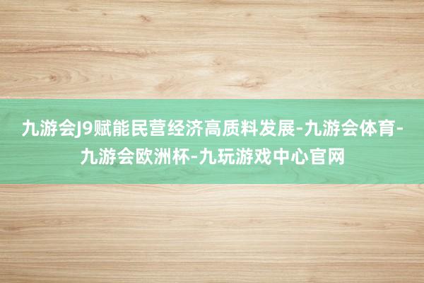 九游会J9赋能民营经济高质料发展-九游会体育-九游会欧洲杯-九玩游戏中心官网